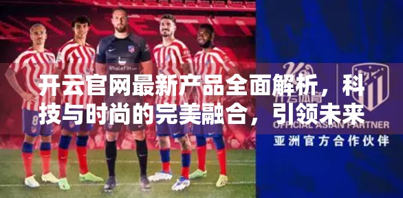 开云官网最新产品全面解析，科技与时尚的完美融合，引领未来生活方式