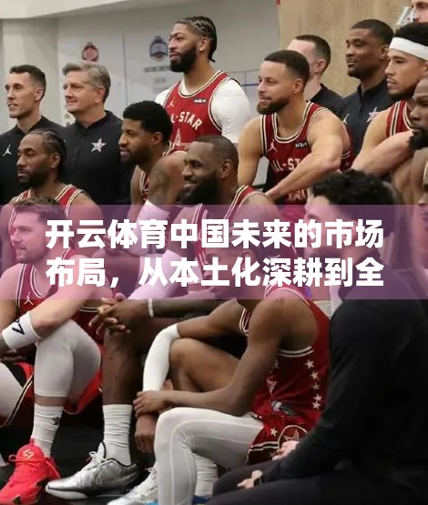 开云体育中国未来的市场布局，从本土化深耕到全球战略升级的破局之路