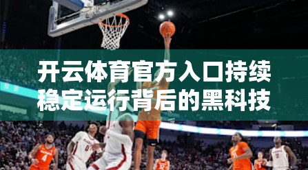 开云体育官方入口持续稳定运行背后的黑科技，如何让亿万用户畅享赛事盛宴？